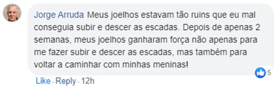 Comentário de Jorge Arruda no Facebook: Meus joelhos estavam tão ruins que eu mal conseguia subir e descer as escadas. Depois de apenas 2 semanas, meus joelhos ganharam força não apenas para me fazer subir e descer as escadas, mas também para voltar a caminhar com minhas meninas!