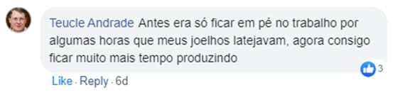 Comentário de Teucle Andrade no Facebook: Antes era só ficar em pé no trabalho por algumas horas que meus joelhos latejavam, agora consigo ficar muito mais tempo produzindo